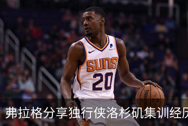 弗拉格分享独行侠洛杉矶集训经历：团队凝聚力的提升